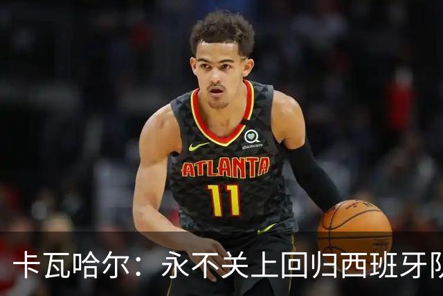 卡瓦哈尔：永不关上回归西班牙队大门，永不会拒绝再次穿上它