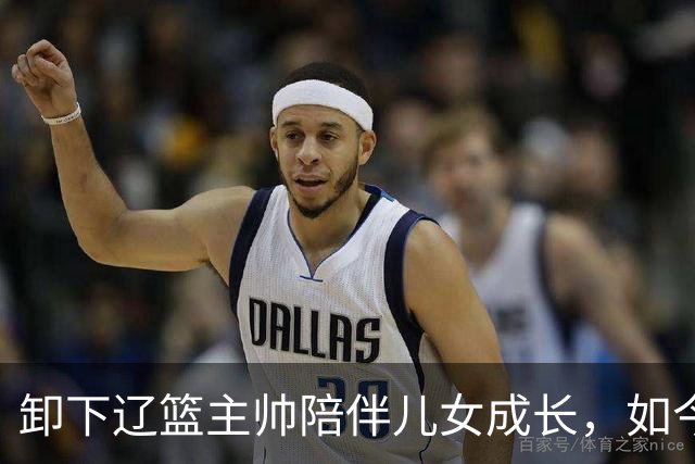 卸下辽篮主帅陪伴儿女成长，如今他事业再攀新高峰，孩子也很争气