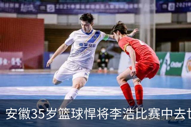 安徽35岁篮球悍将李浩比赛中去世！体型微胖，有8个姐，家人发声