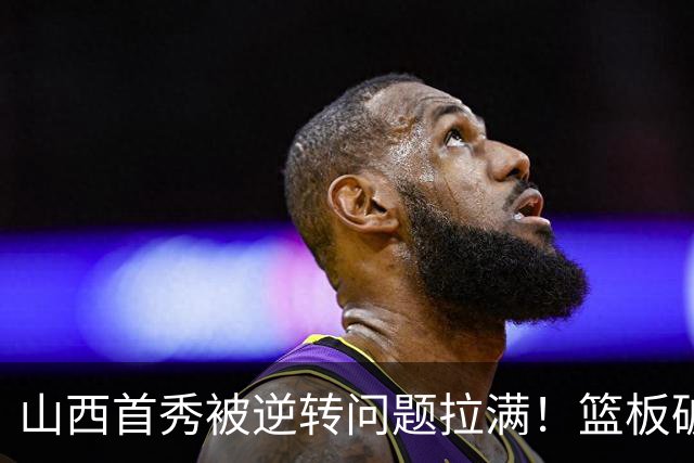 山西首秀被逆转问题拉满！篮板破联防成难题，组织点少，双核低迷
