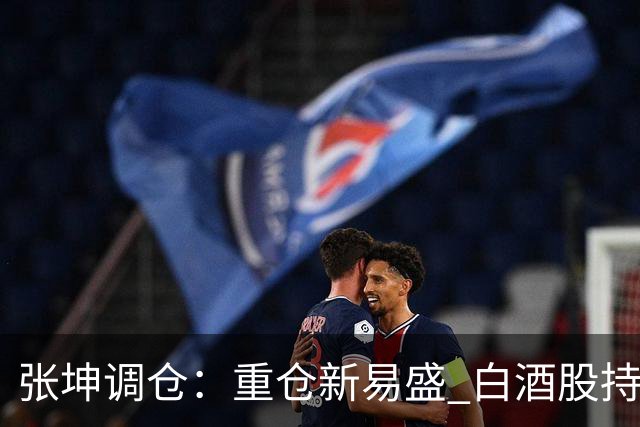 张坤调仓：重仓新易盛 白酒股持仓数量减少