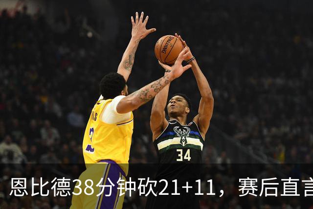 恩比德38分钟砍21+11，赛后直言：不能每场都打40分钟