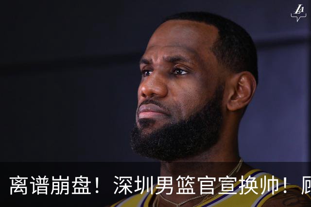 离谱崩盘！深圳男篮官宣换帅！顾全主动请辞，老帅郑永刚临危再出山