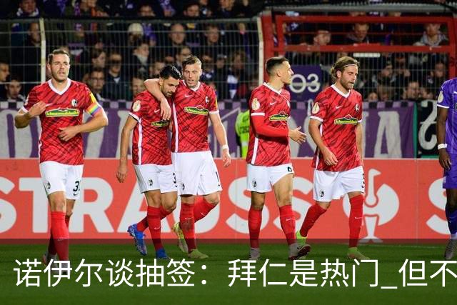 诺伊尔谈抽签：拜仁是热门 但不会低估任何对手