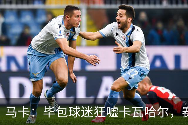 马卡：毕包球迷狂嘘卡瓦哈尔，赛后他与贝尔奇切拥抱泯恩仇